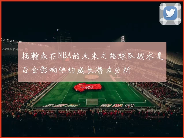 杨瀚森在NBA的未来之路球队战术是否会影响他的成长潜力分析