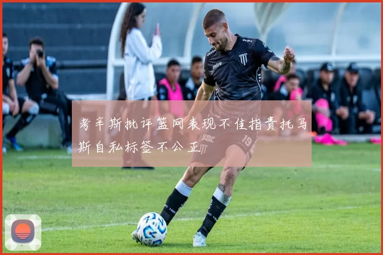 考辛斯批评篮网表现不佳指责托马斯自私标签不公正