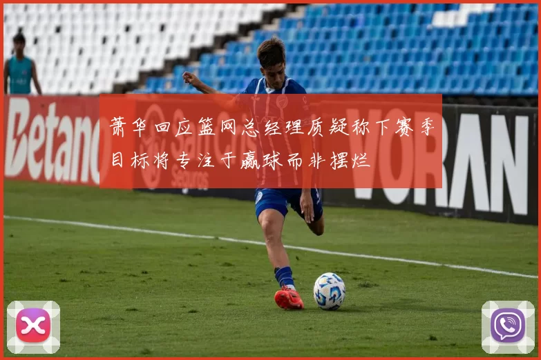 萧华回应篮网总经理质疑称下赛季目标将专注于赢球而非摆烂