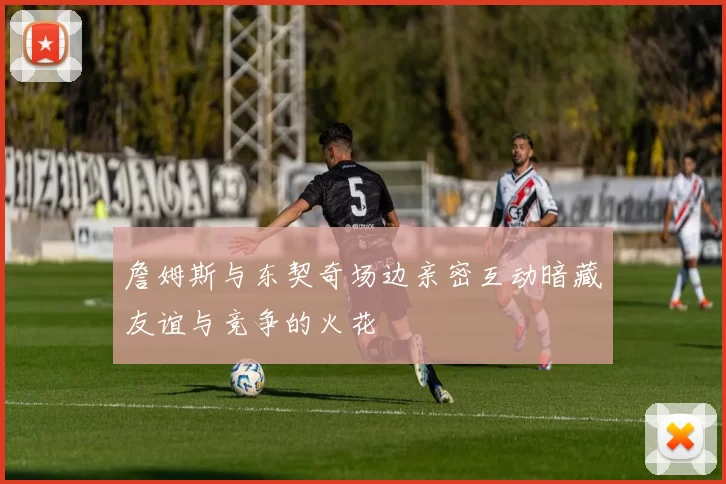 詹姆斯与东契奇场边亲密互动暗藏友谊与竞争的火花
