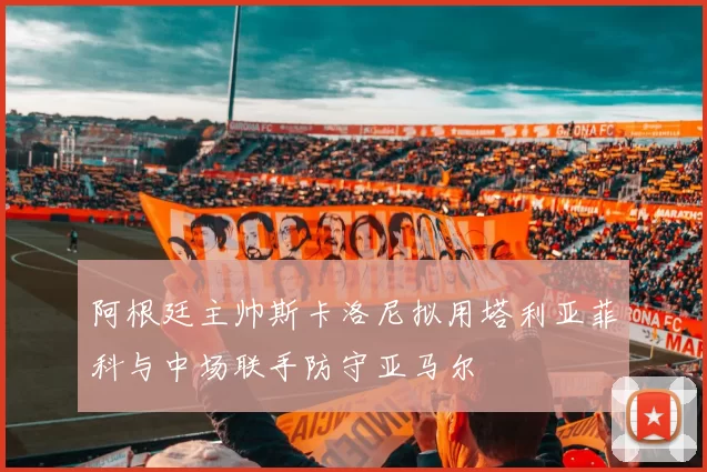 阿根廷主帅斯卡洛尼拟用塔利亚菲科与中场联手防守亚马尔