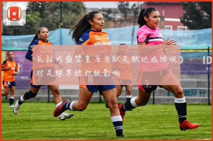 瓦拉内盛赞皇马与欧足联达成协议对足球界的积极影响