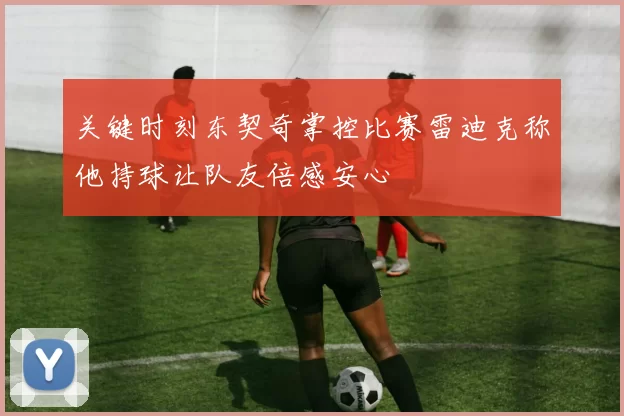关键时刻东契奇掌控比赛雷迪克称他持球让队友倍感安心