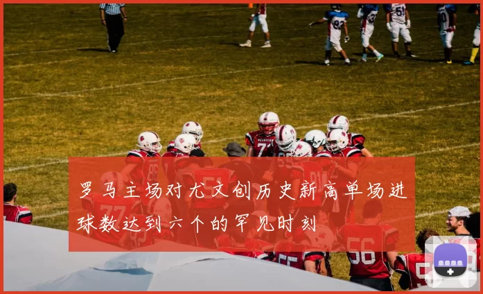 罗马主场对尤文创历史新高单场进球数达到六个的罕见时刻