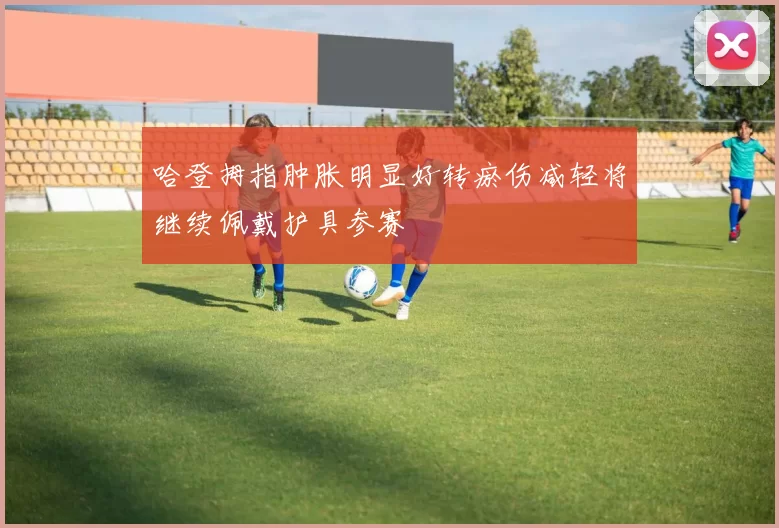 哈登拇指肿胀明显好转瘀伤减轻将继续佩戴护具参赛
