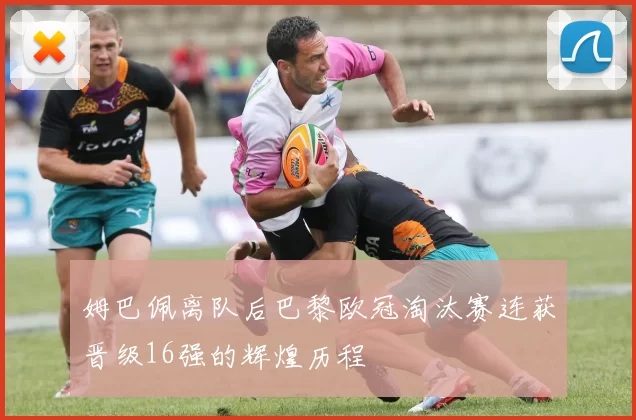 姆巴佩离队后巴黎欧冠淘汰赛连获晋级16强的辉煌历程