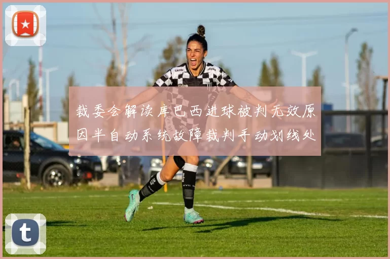 裁委会解读库巴西进球被判无效原因半自动系统故障裁判手动划线处理