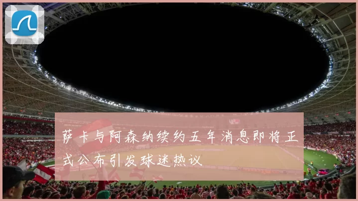 萨卡与阿森纳续约五年消息即将正式公布引发球迷热议