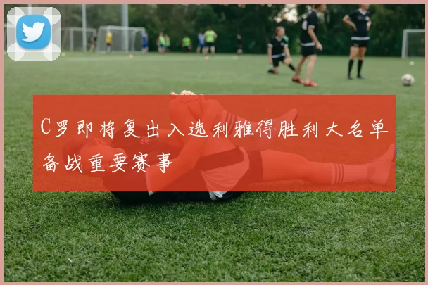 C罗即将复出入选利雅得胜利大名单备战重要赛事