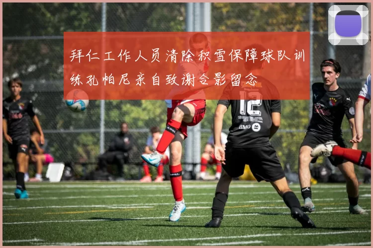 拜仁工作人员清除积雪保障球队训练孔帕尼亲自致谢合影留念